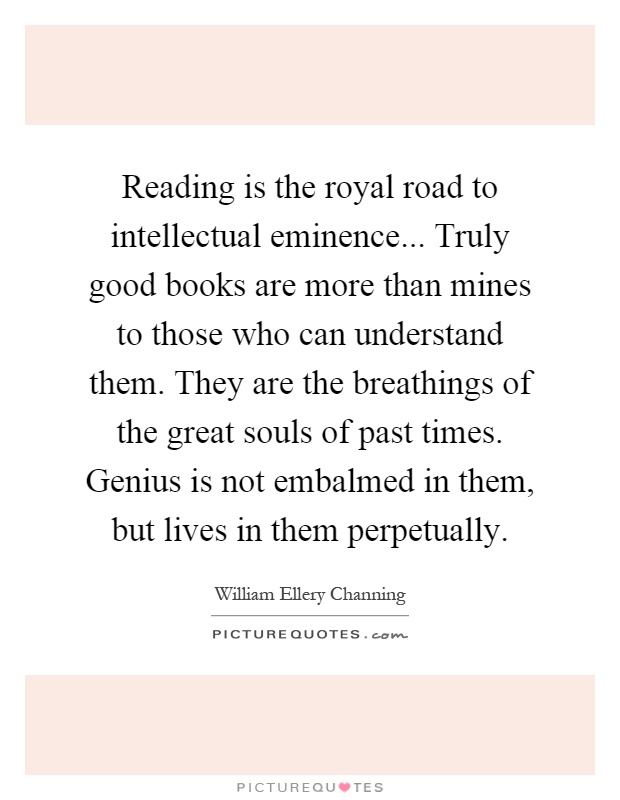 Reading is the royal road to intellectual eminence... Truly good books are more than mines to those who can understand them. They are the breathings of the great souls of past times. Genius is not embalmed in them, but lives in them perpetually Picture Quote #1