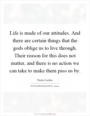 Life is made of our attitudes. And there are certain things that the gods oblige us to live through. Their reason for this does not matter, and there is no action we can take to make them pass us by Picture Quote #1