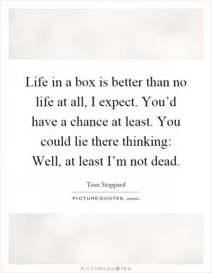 Life in a box is better than no life at all, I expect. You’d have a chance at least. You could lie there thinking: Well, at least I’m not dead Picture Quote #1