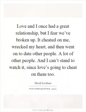 Love and I once had a great relationship, but I fear we’ve broken up. It cheated on me, wrecked my heart, and then went on to date other people. A lot of other people. And I can’t stand to watch it, since love’s going to cheat on them too Picture Quote #1