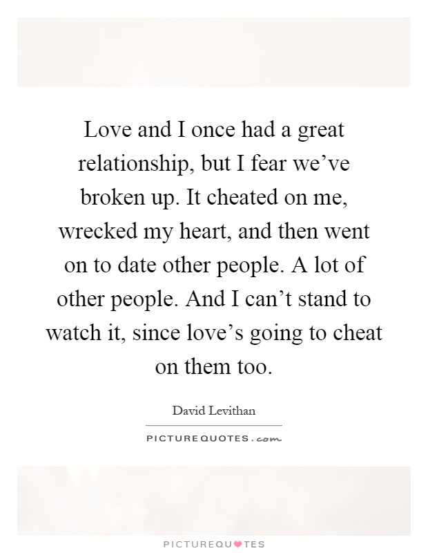 Love and I once had a great relationship, but I fear we've broken up. It cheated on me, wrecked my heart, and then went on to date other people. A lot of other people. And I can't stand to watch it, since love's going to cheat on them too Picture Quote #1