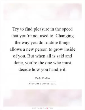 Try to find pleasure in the speed that you’re not used to. Changing the way you do routine things allows a new person to grow inside of you. But when all is said and done, you’re the one who must decide how you handle it Picture Quote #1
