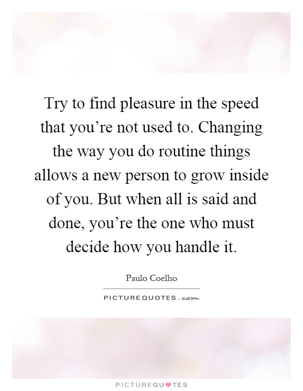 Try to find pleasure in the speed that you're not used to. Changing the way you do routine things allows a new person to grow inside of you. But when all is said and done, you're the one who must decide how you handle it Picture Quote #1