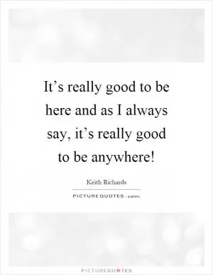 It’s really good to be here and as I always say, it’s really good to be anywhere! Picture Quote #1