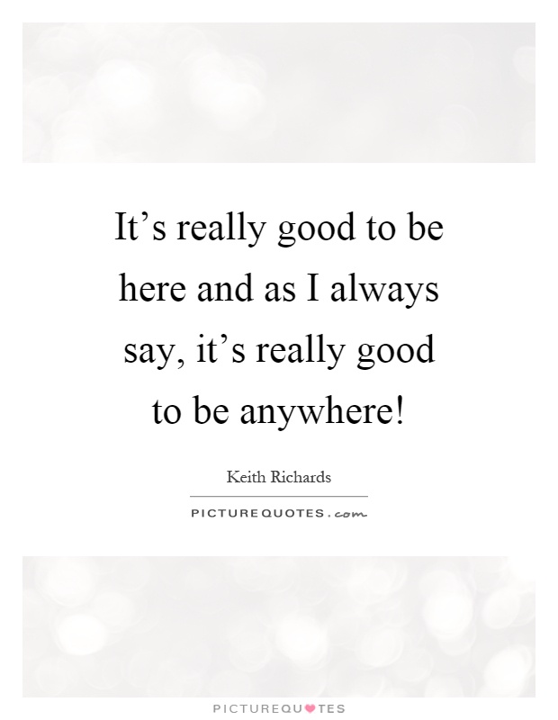 It's really good to be here and as I always say, it's really good to be anywhere! Picture Quote #1