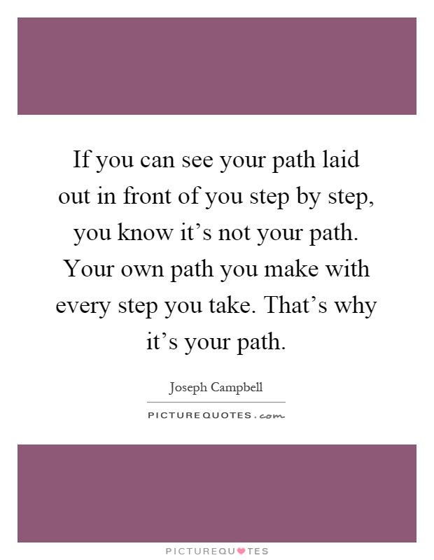 If you can see your path laid out in front of you step by step, you know it's not your path. Your own path you make with every step you take. That's why it's your path Picture Quote #1