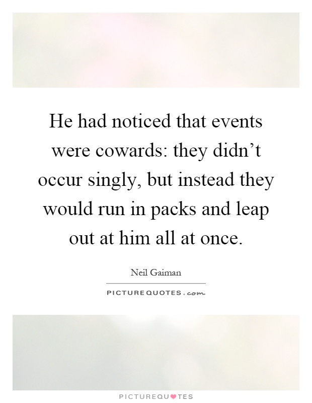 He had noticed that events were cowards: they didn't occur singly, but instead they would run in packs and leap out at him all at once Picture Quote #1