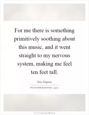 For me there is something primitively soothing about this music, and it went straight to my nervous system, making me feel ten feet tall Picture Quote #1