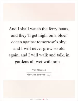 And I shall watch the ferry boats, and they’ll get high, on a bluer ocean against tomorrow’s sky. and I will never grow so old again, and I will walk and talk, in gardens all wet with rain Picture Quote #1