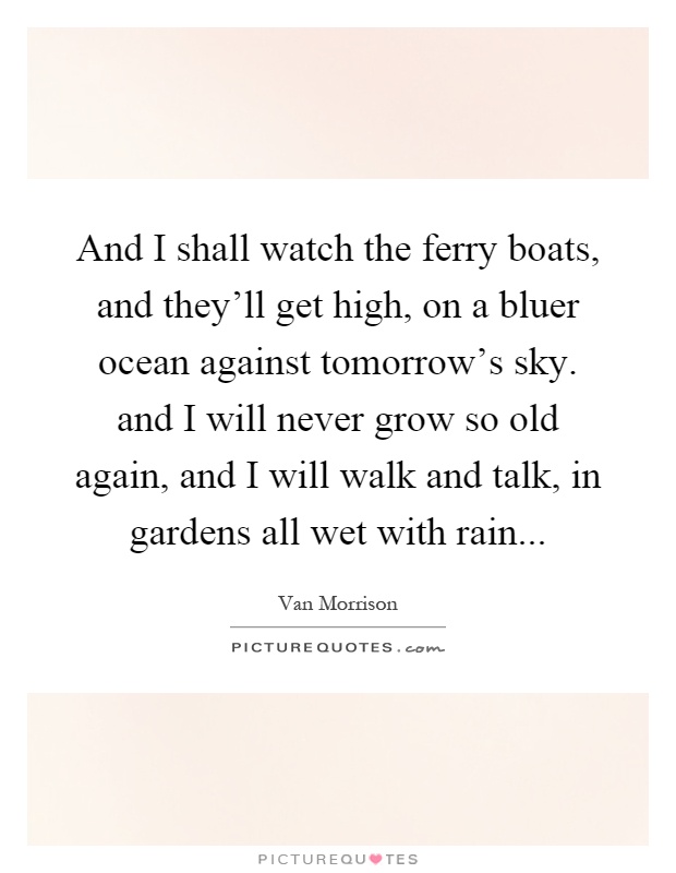 And I shall watch the ferry boats, and they'll get high, on a bluer ocean against tomorrow's sky. and I will never grow so old again, and I will walk and talk, in gardens all wet with rain Picture Quote #1