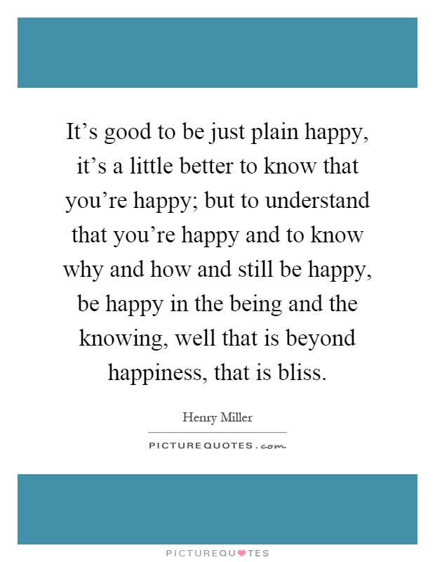 It's good to be just plain happy, it's a little better to know that you're happy; but to understand that you're happy and to know why and how and still be happy, be happy in the being and the knowing, well that is beyond happiness, that is bliss Picture Quote #1