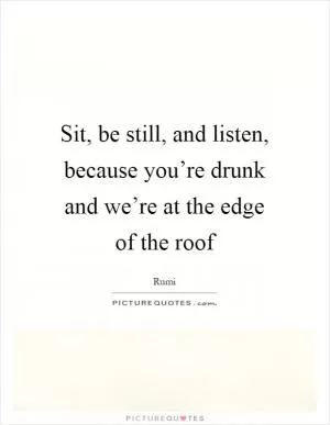 Sit, be still, and listen, because you’re drunk and we’re at the edge of the roof Picture Quote #1