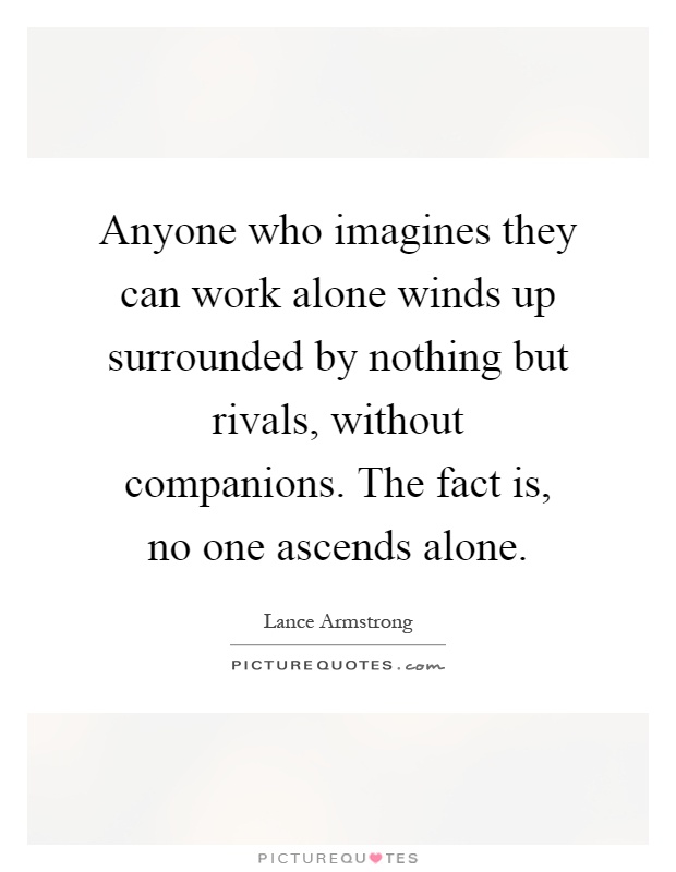 Anyone who imagines they can work alone winds up surrounded by nothing but rivals, without companions. The fact is, no one ascends alone Picture Quote #1