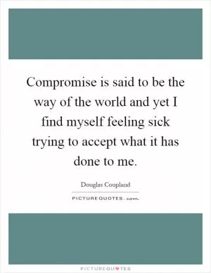 Compromise is said to be the way of the world and yet I find myself feeling sick trying to accept what it has done to me Picture Quote #1