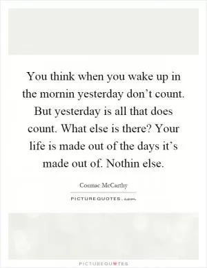 You think when you wake up in the mornin yesterday don’t count. But yesterday is all that does count. What else is there? Your life is made out of the days it’s made out of. Nothin else Picture Quote #1