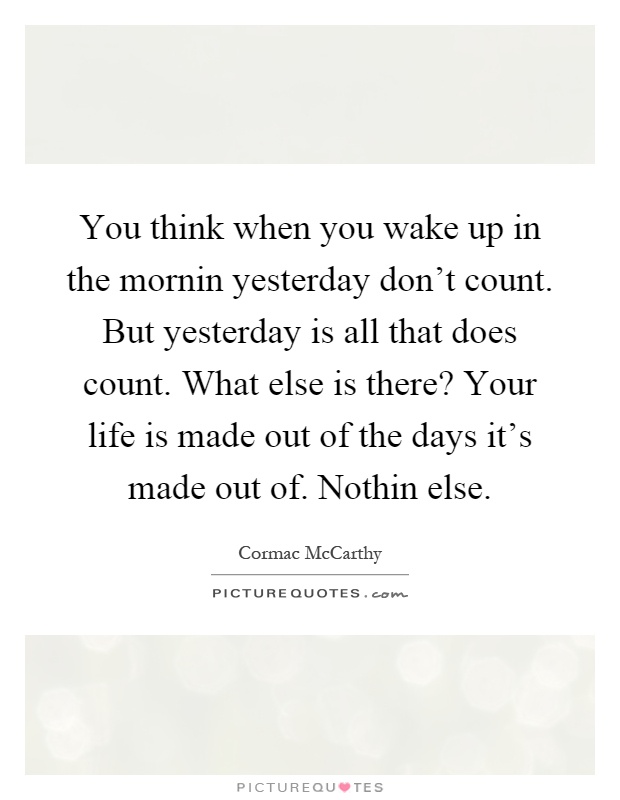 You think when you wake up in the mornin yesterday don't count. But yesterday is all that does count. What else is there? Your life is made out of the days it's made out of. Nothin else Picture Quote #1