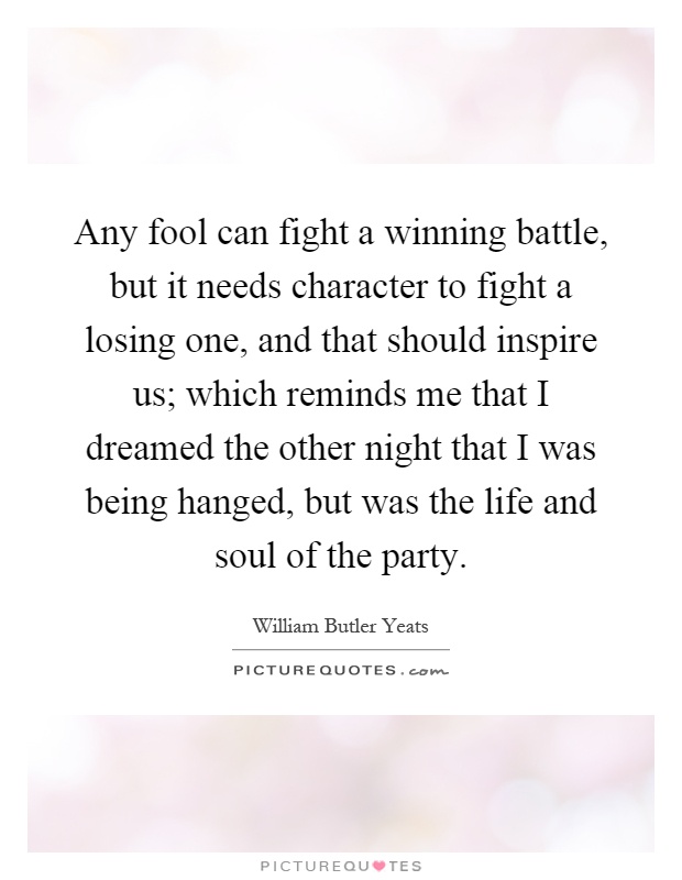 Any fool can fight a winning battle, but it needs character to fight a losing one, and that should inspire us; which reminds me that I dreamed the other night that I was being hanged, but was the life and soul of the party Picture Quote #1