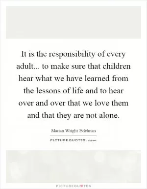 It is the responsibility of every adult... to make sure that children hear what we have learned from the lessons of life and to hear over and over that we love them and that they are not alone Picture Quote #1