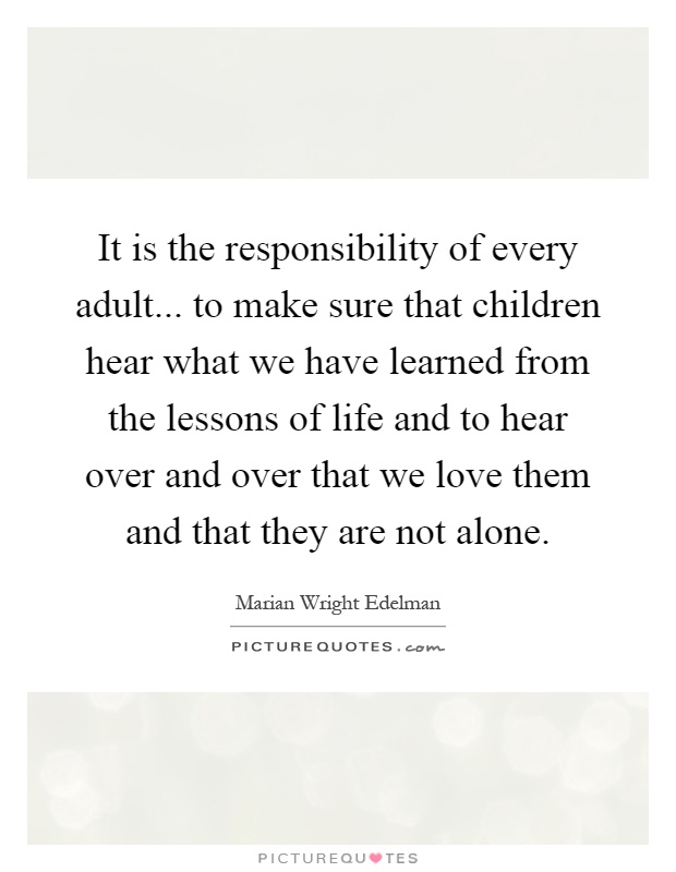 It is the responsibility of every adult... to make sure that children hear what we have learned from the lessons of life and to hear over and over that we love them and that they are not alone Picture Quote #1