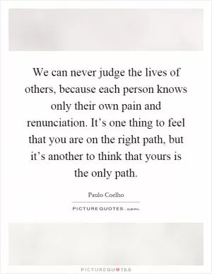 We can never judge the lives of others, because each person knows only their own pain and renunciation. It’s one thing to feel that you are on the right path, but it’s another to think that yours is the only path Picture Quote #1