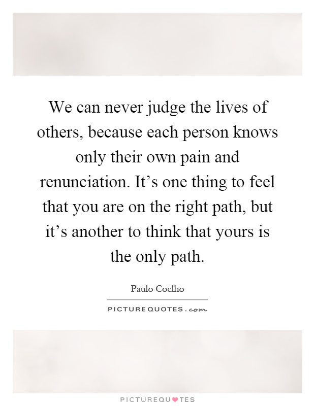 We can never judge the lives of others, because each person knows only their own pain and renunciation. It's one thing to feel that you are on the right path, but it's another to think that yours is the only path Picture Quote #1