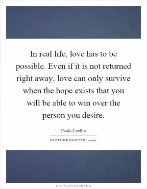 In real life, love has to be possible. Even if it is not returned right away, love can only survive when the hope exists that you will be able to win over the person you desire Picture Quote #1