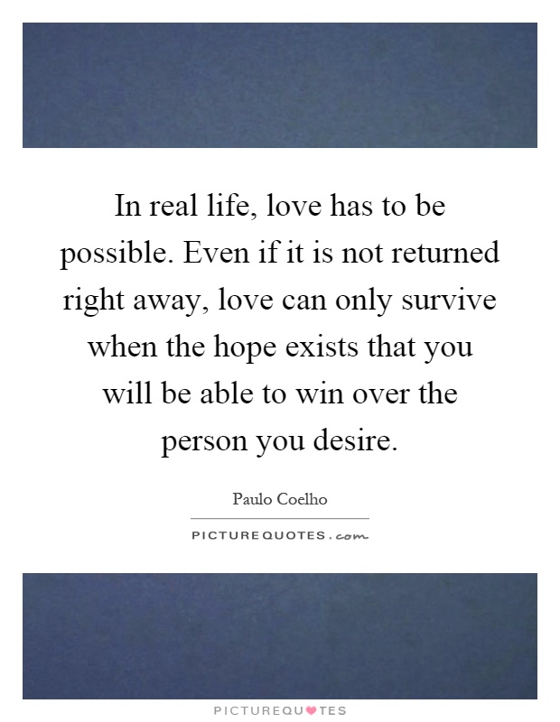 In real life, love has to be possible. Even if it is not returned right away, love can only survive when the hope exists that you will be able to win over the person you desire Picture Quote #1