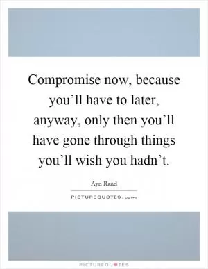 Compromise now, because you’ll have to later, anyway, only then you’ll have gone through things you’ll wish you hadn’t Picture Quote #1