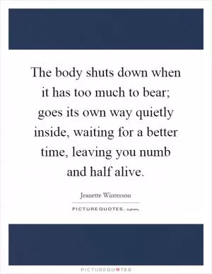 The body shuts down when it has too much to bear; goes its own way quietly inside, waiting for a better time, leaving you numb and half alive Picture Quote #1