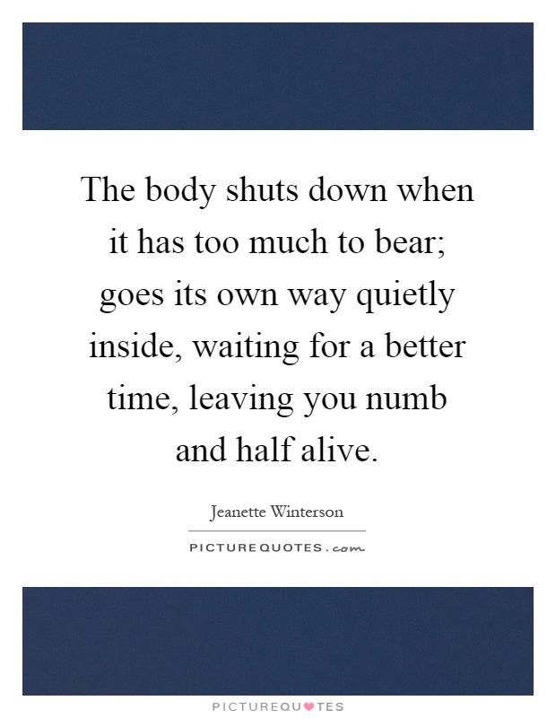 The body shuts down when it has too much to bear; goes its own way quietly inside, waiting for a better time, leaving you numb and half alive Picture Quote #1