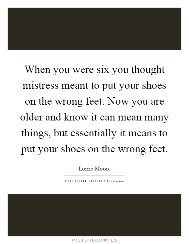 When you were six you thought mistress meant to put your shoes on the wrong feet. Now you are older and know it can mean many things, but essentially it means to put your shoes on the wrong feet Picture Quote #1
