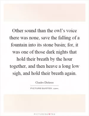 Other sound than the owl’s voice there was none, save the falling of a fountain into its stone basin; for, it was one of those dark nights that hold their breath by the hour together, and then heave a long low sigh, and hold their breath again Picture Quote #1
