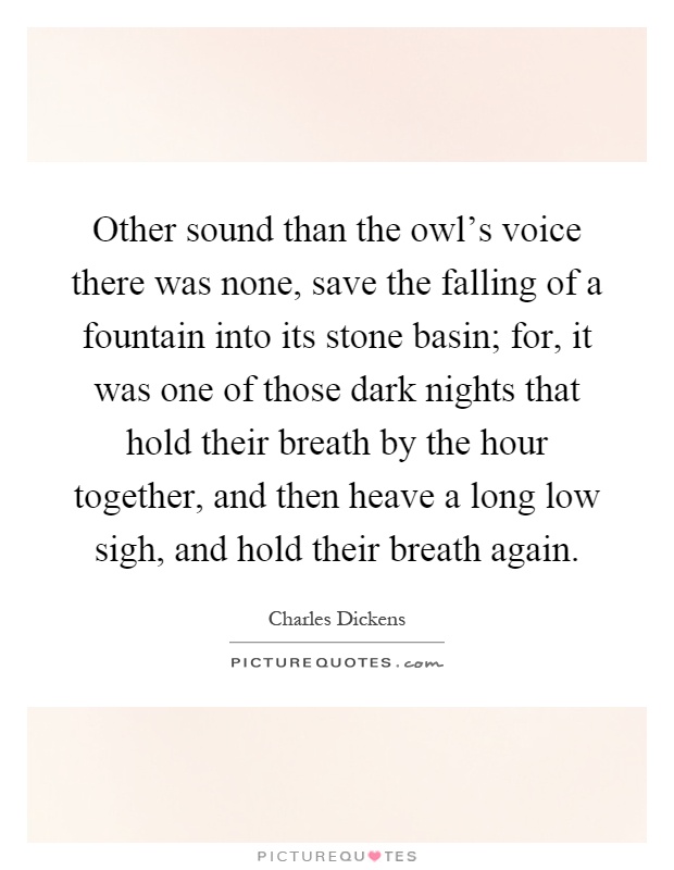 Other sound than the owl's voice there was none, save the falling of a fountain into its stone basin; for, it was one of those dark nights that hold their breath by the hour together, and then heave a long low sigh, and hold their breath again Picture Quote #1