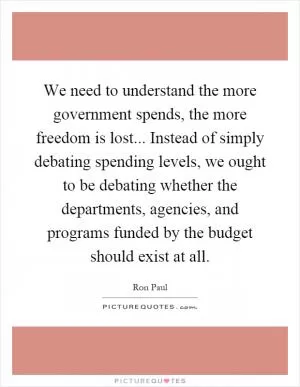 We need to understand the more government spends, the more freedom is lost... Instead of simply debating spending levels, we ought to be debating whether the departments, agencies, and programs funded by the budget should exist at all Picture Quote #1