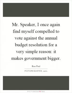 Mr. Speaker, I once again find myself compelled to vote against the annual budget resolution for a very simple reason: it makes government bigger Picture Quote #1
