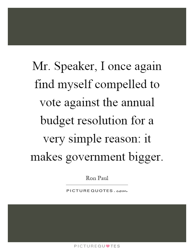Mr. Speaker, I once again find myself compelled to vote against the annual budget resolution for a very simple reason: it makes government bigger Picture Quote #1