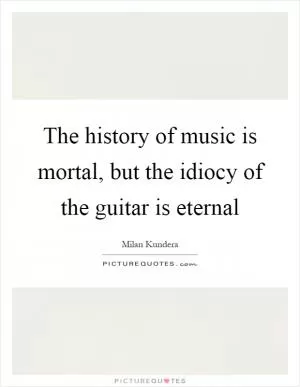 The history of music is mortal, but the idiocy of the guitar is eternal Picture Quote #1
