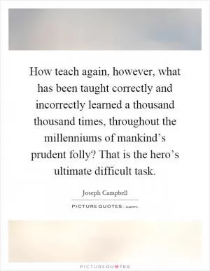 How teach again, however, what has been taught correctly and incorrectly learned a thousand thousand times, throughout the millenniums of mankind’s prudent folly? That is the hero’s ultimate difficult task Picture Quote #1