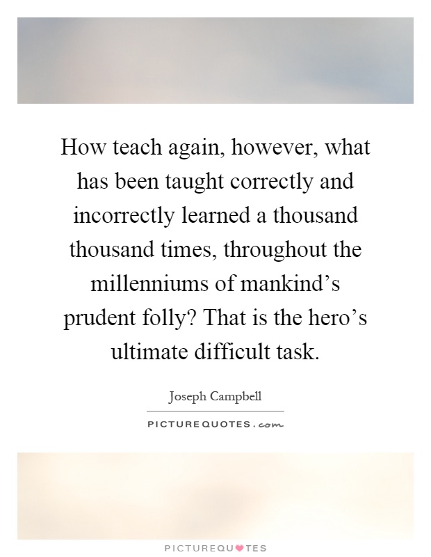 How teach again, however, what has been taught correctly and incorrectly learned a thousand thousand times, throughout the millenniums of mankind's prudent folly? That is the hero's ultimate difficult task Picture Quote #1