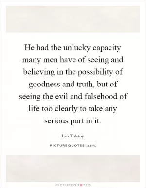 He had the unlucky capacity many men have of seeing and believing in the possibility of goodness and truth, but of seeing the evil and falsehood of life too clearly to take any serious part in it Picture Quote #1