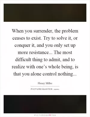 When you surrender, the problem ceases to exist. Try to solve it, or conquer it, and you only set up more resistance... The most difficult thing to admit, and to realize with one’s whole being, is that you alone control nothing Picture Quote #1