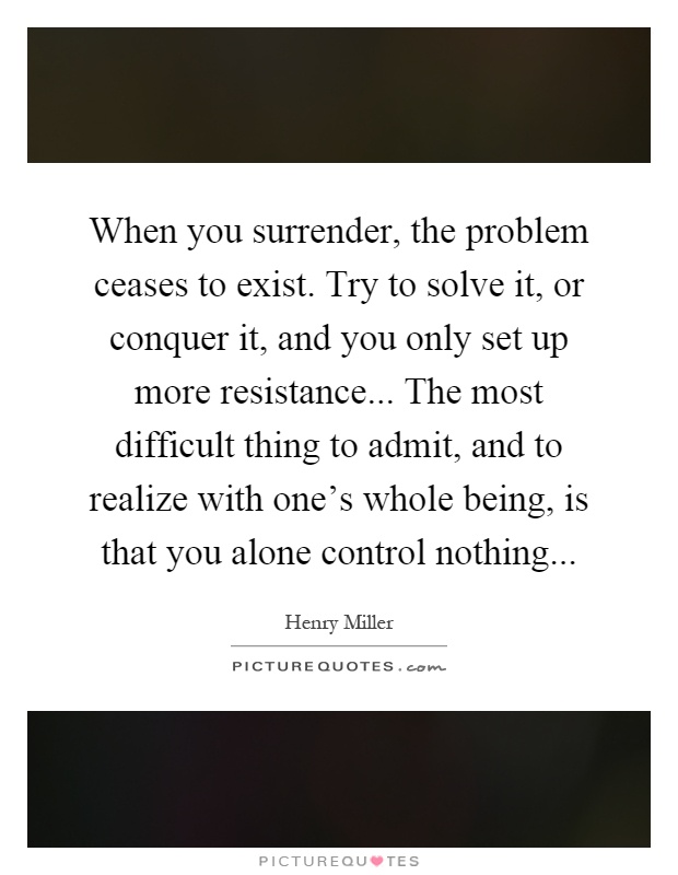 When you surrender, the problem ceases to exist. Try to solve it, or conquer it, and you only set up more resistance... The most difficult thing to admit, and to realize with one's whole being, is that you alone control nothing Picture Quote #1