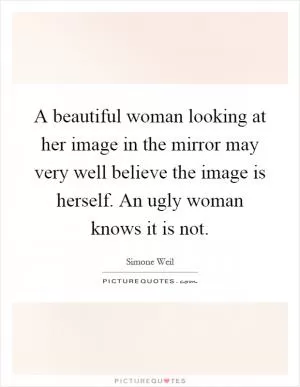 A beautiful woman looking at her image in the mirror may very well believe the image is herself. An ugly woman knows it is not Picture Quote #1