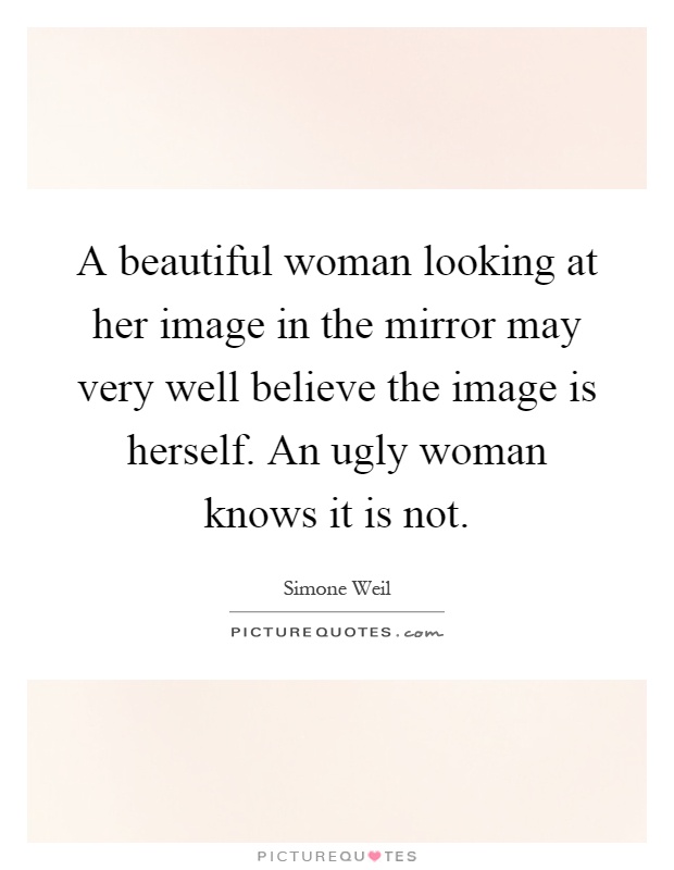 A beautiful woman looking at her image in the mirror may very well believe the image is herself. An ugly woman knows it is not Picture Quote #1