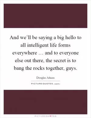 And we’ll be saying a big hello to all intelligent life forms everywhere … and to everyone else out there, the secret is to bang the rocks together, guys Picture Quote #1