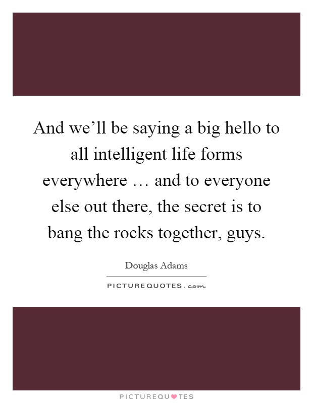 And we'll be saying a big hello to all intelligent life forms everywhere … and to everyone else out there, the secret is to bang the rocks together, guys Picture Quote #1