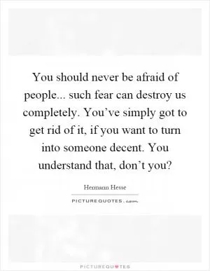 You should never be afraid of people... such fear can destroy us completely. You’ve simply got to get rid of it, if you want to turn into someone decent. You understand that, don’t you? Picture Quote #1