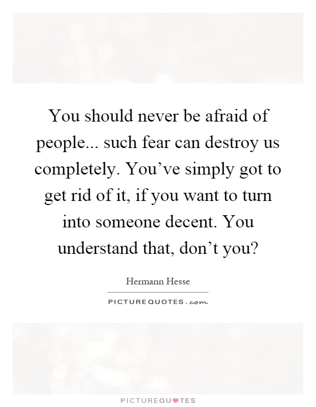 You should never be afraid of people... such fear can destroy us completely. You've simply got to get rid of it, if you want to turn into someone decent. You understand that, don't you? Picture Quote #1