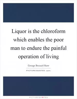 Liquor is the chloroform which enables the poor man to endure the painful operation of living Picture Quote #1