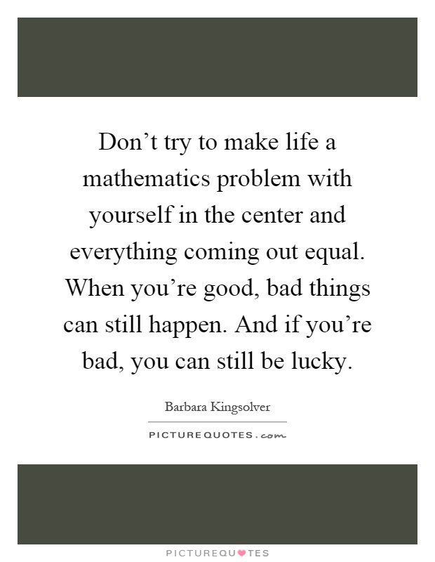 Don't try to make life a mathematics problem with yourself in the center and everything coming out equal. When you're good, bad things can still happen. And if you're bad, you can still be lucky Picture Quote #1